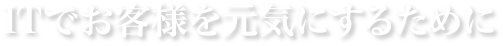 ITでお客様を元気にするために