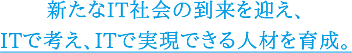 新たなIT社会の到来を迎え、 ITで考え、ITで実現できる人材を育成。